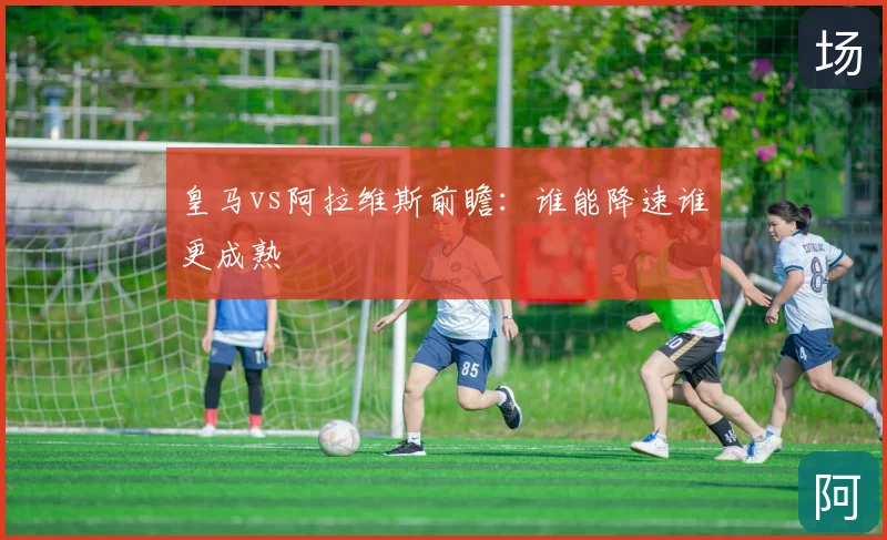 皇马vs阿拉维斯前瞻：谁能降速谁更成熟
