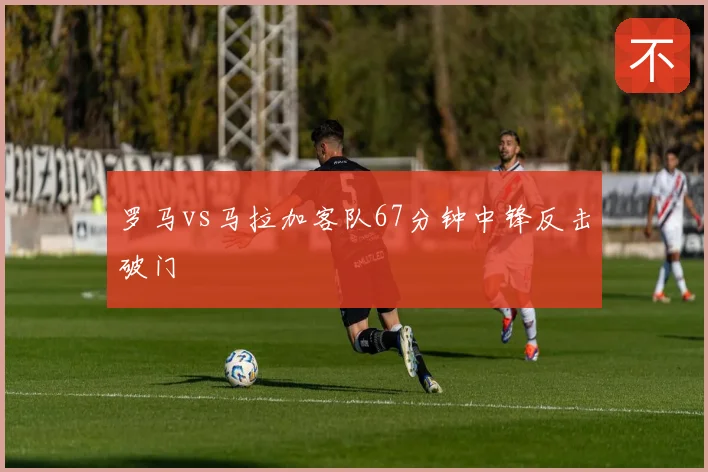 罗马vs马拉加客队67分钟中锋反击破门